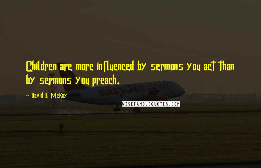 David O. McKay Quotes: Children are more influenced by sermons you act than by sermons you preach.