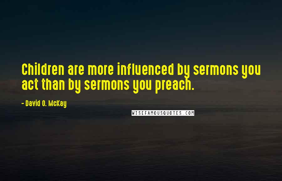 David O. McKay Quotes: Children are more influenced by sermons you act than by sermons you preach.