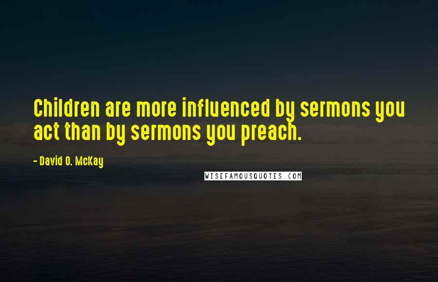 David O. McKay Quotes: Children are more influenced by sermons you act than by sermons you preach.