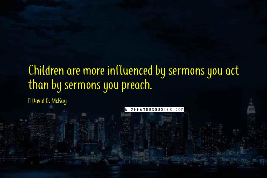 David O. McKay Quotes: Children are more influenced by sermons you act than by sermons you preach.