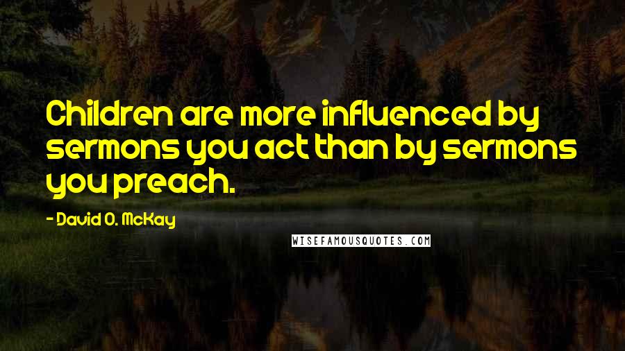 David O. McKay Quotes: Children are more influenced by sermons you act than by sermons you preach.