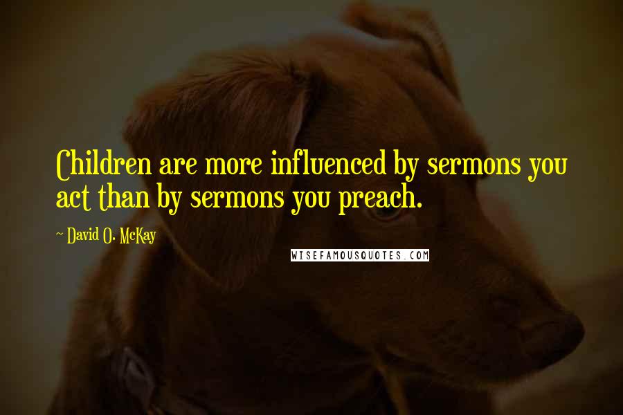 David O. McKay Quotes: Children are more influenced by sermons you act than by sermons you preach.