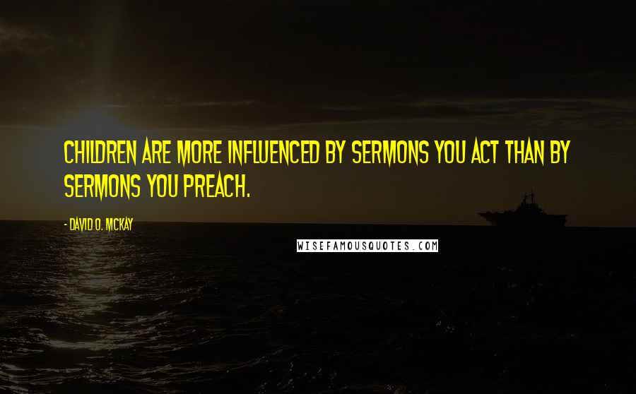 David O. McKay Quotes: Children are more influenced by sermons you act than by sermons you preach.