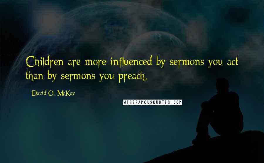 David O. McKay Quotes: Children are more influenced by sermons you act than by sermons you preach.