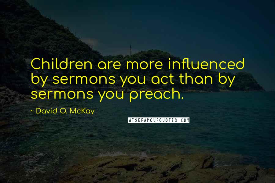 David O. McKay Quotes: Children are more influenced by sermons you act than by sermons you preach.