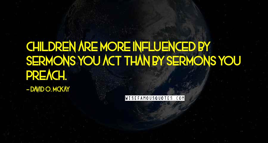 David O. McKay Quotes: Children are more influenced by sermons you act than by sermons you preach.