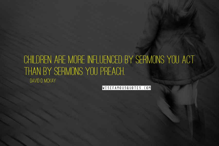 David O. McKay Quotes: Children are more influenced by sermons you act than by sermons you preach.