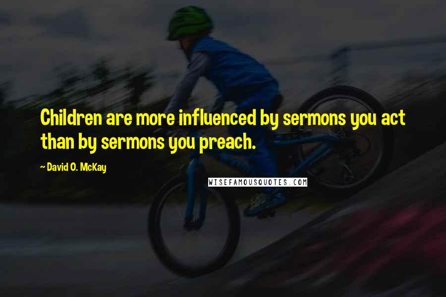 David O. McKay Quotes: Children are more influenced by sermons you act than by sermons you preach.