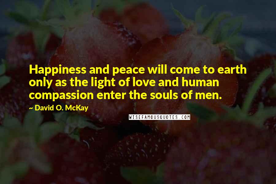 David O. McKay Quotes: Happiness and peace will come to earth only as the light of love and human compassion enter the souls of men.