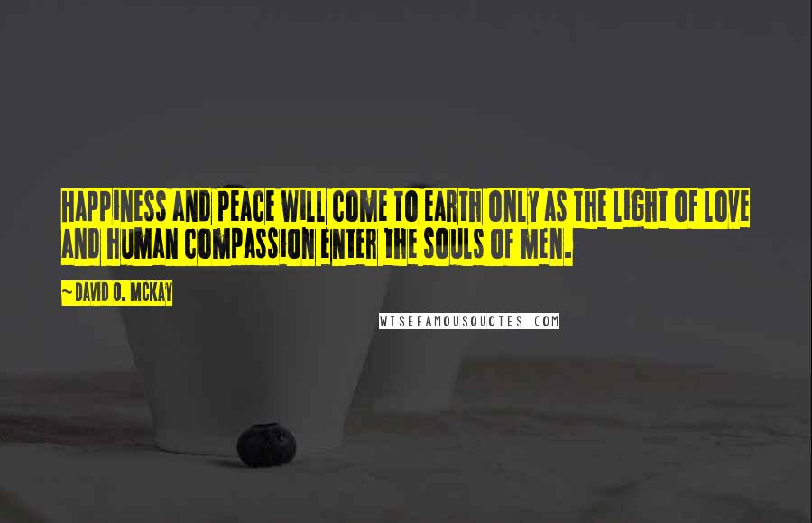 David O. McKay Quotes: Happiness and peace will come to earth only as the light of love and human compassion enter the souls of men.