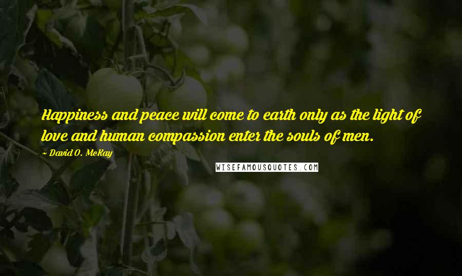 David O. McKay Quotes: Happiness and peace will come to earth only as the light of love and human compassion enter the souls of men.