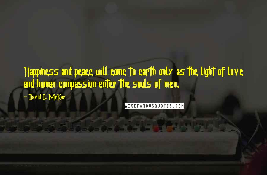 David O. McKay Quotes: Happiness and peace will come to earth only as the light of love and human compassion enter the souls of men.