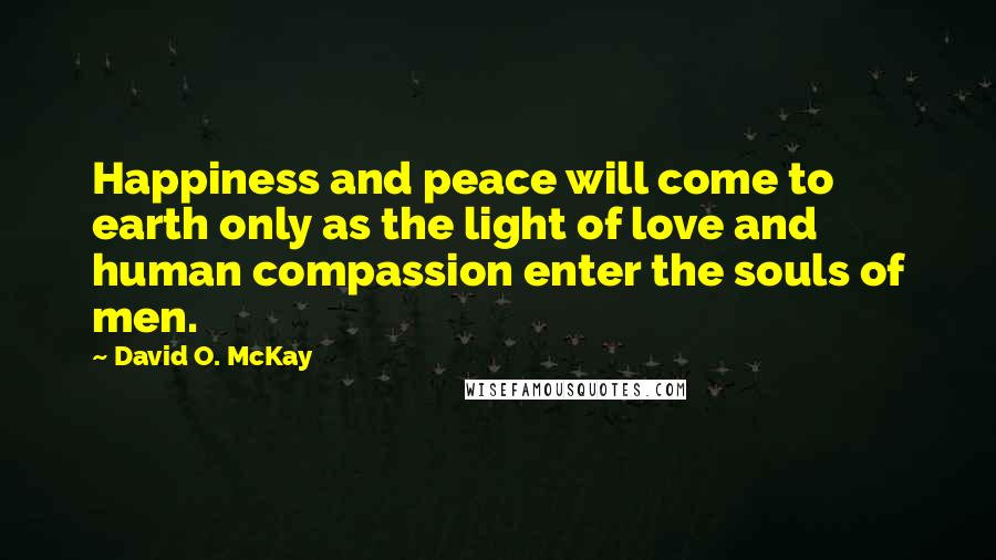 David O. McKay Quotes: Happiness and peace will come to earth only as the light of love and human compassion enter the souls of men.