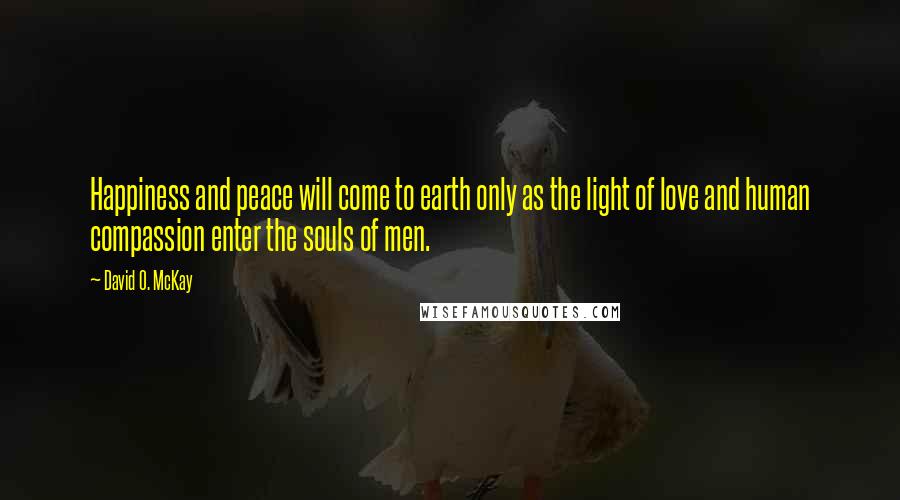 David O. McKay Quotes: Happiness and peace will come to earth only as the light of love and human compassion enter the souls of men.