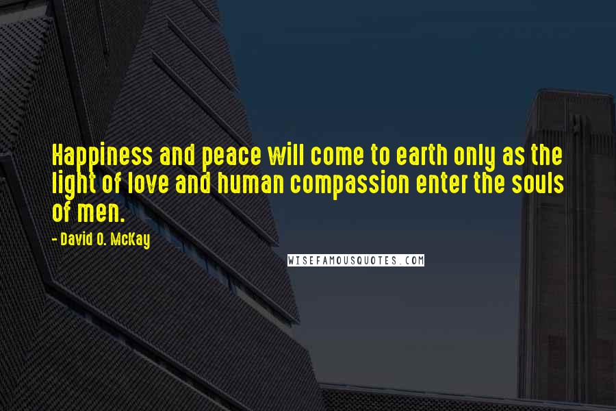 David O. McKay Quotes: Happiness and peace will come to earth only as the light of love and human compassion enter the souls of men.
