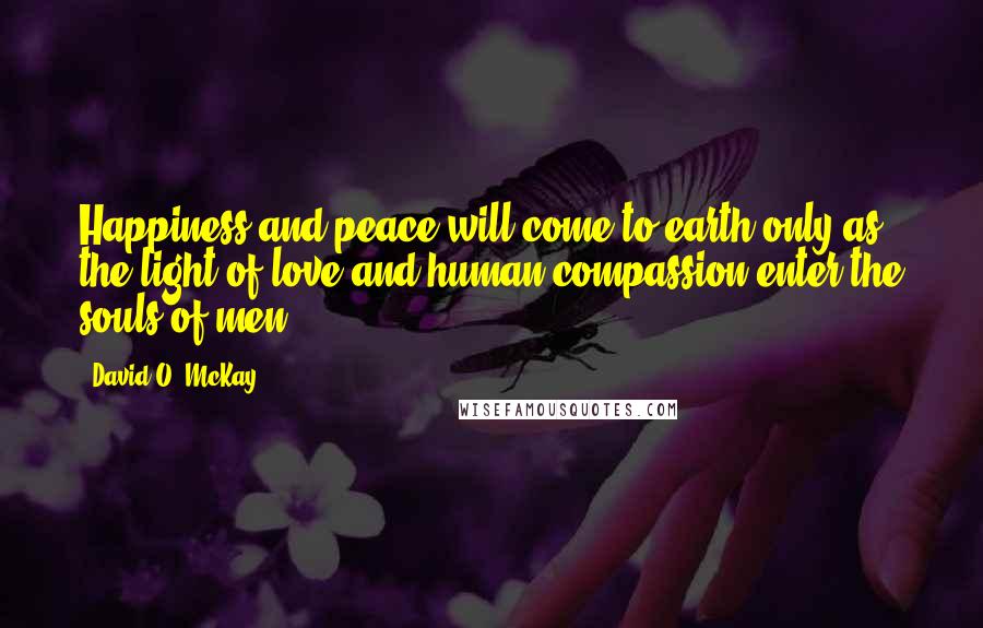 David O. McKay Quotes: Happiness and peace will come to earth only as the light of love and human compassion enter the souls of men.