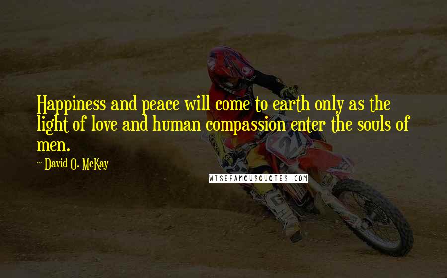 David O. McKay Quotes: Happiness and peace will come to earth only as the light of love and human compassion enter the souls of men.