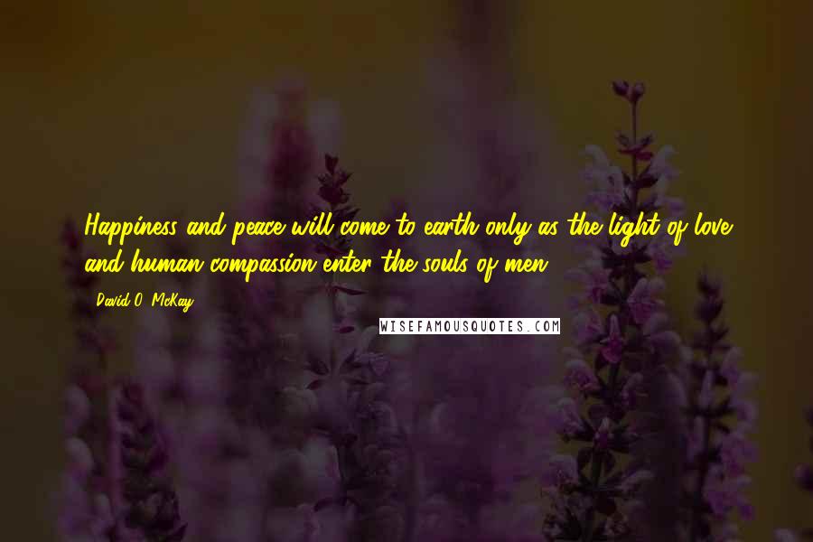 David O. McKay Quotes: Happiness and peace will come to earth only as the light of love and human compassion enter the souls of men.