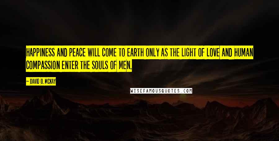 David O. McKay Quotes: Happiness and peace will come to earth only as the light of love and human compassion enter the souls of men.