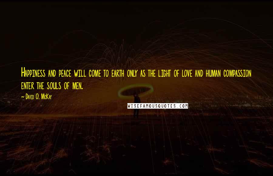David O. McKay Quotes: Happiness and peace will come to earth only as the light of love and human compassion enter the souls of men.