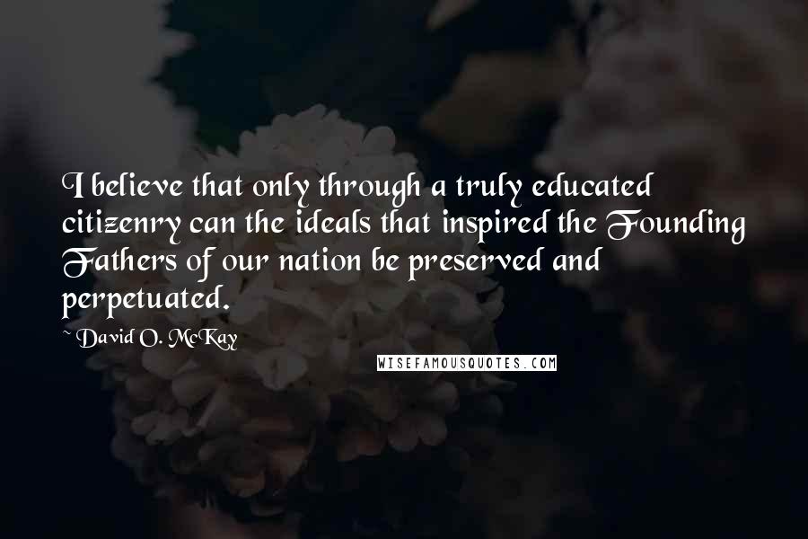 David O. McKay Quotes: I believe that only through a truly educated citizenry can the ideals that inspired the Founding Fathers of our nation be preserved and perpetuated.