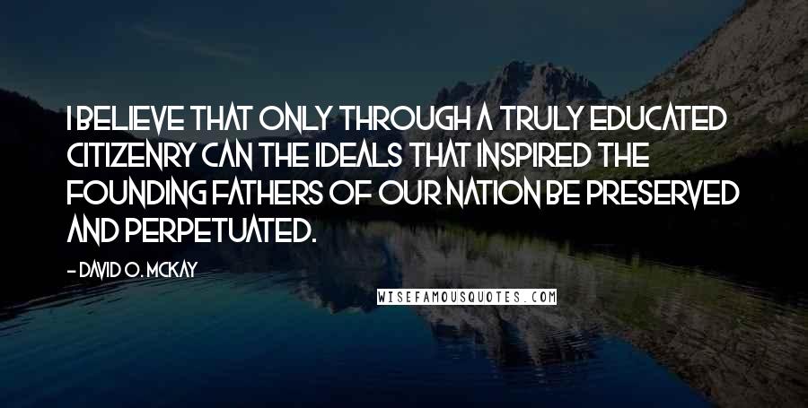 David O. McKay Quotes: I believe that only through a truly educated citizenry can the ideals that inspired the Founding Fathers of our nation be preserved and perpetuated.