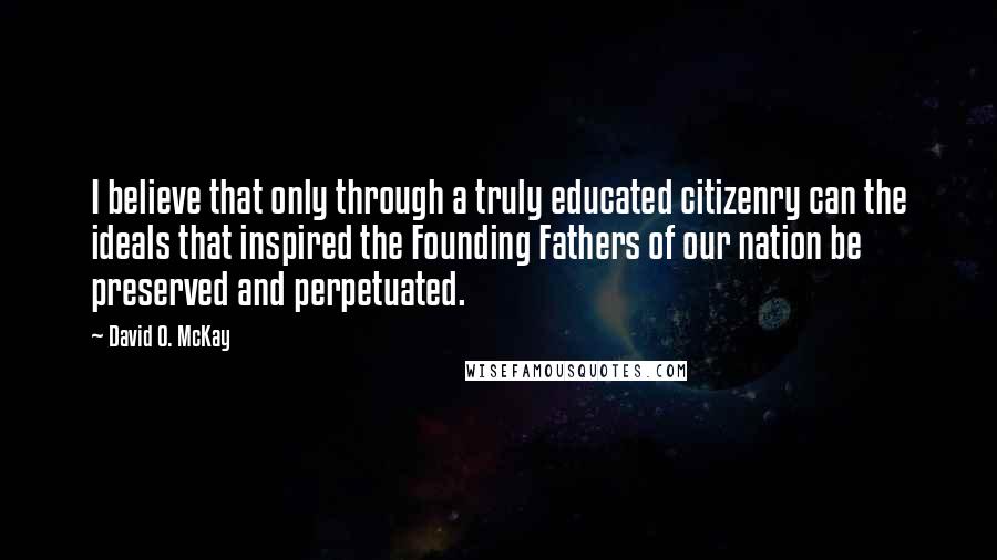 David O. McKay Quotes: I believe that only through a truly educated citizenry can the ideals that inspired the Founding Fathers of our nation be preserved and perpetuated.