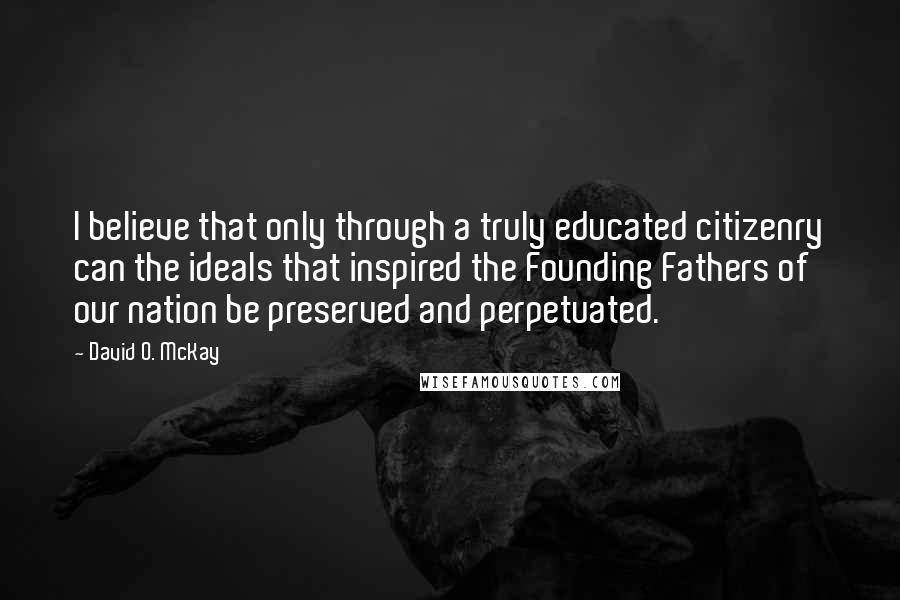 David O. McKay Quotes: I believe that only through a truly educated citizenry can the ideals that inspired the Founding Fathers of our nation be preserved and perpetuated.