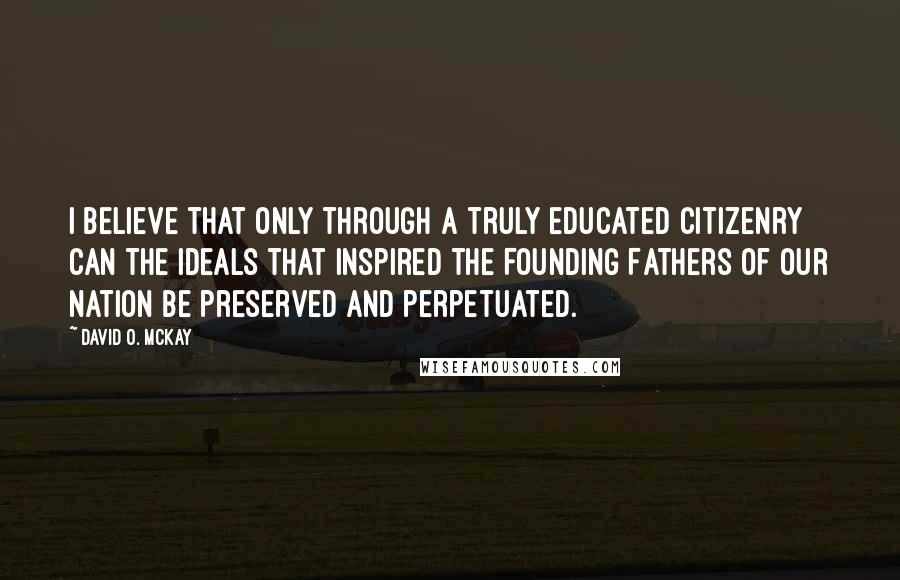 David O. McKay Quotes: I believe that only through a truly educated citizenry can the ideals that inspired the Founding Fathers of our nation be preserved and perpetuated.