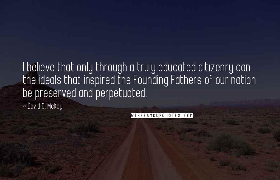 David O. McKay Quotes: I believe that only through a truly educated citizenry can the ideals that inspired the Founding Fathers of our nation be preserved and perpetuated.