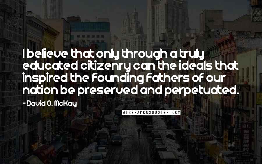 David O. McKay Quotes: I believe that only through a truly educated citizenry can the ideals that inspired the Founding Fathers of our nation be preserved and perpetuated.