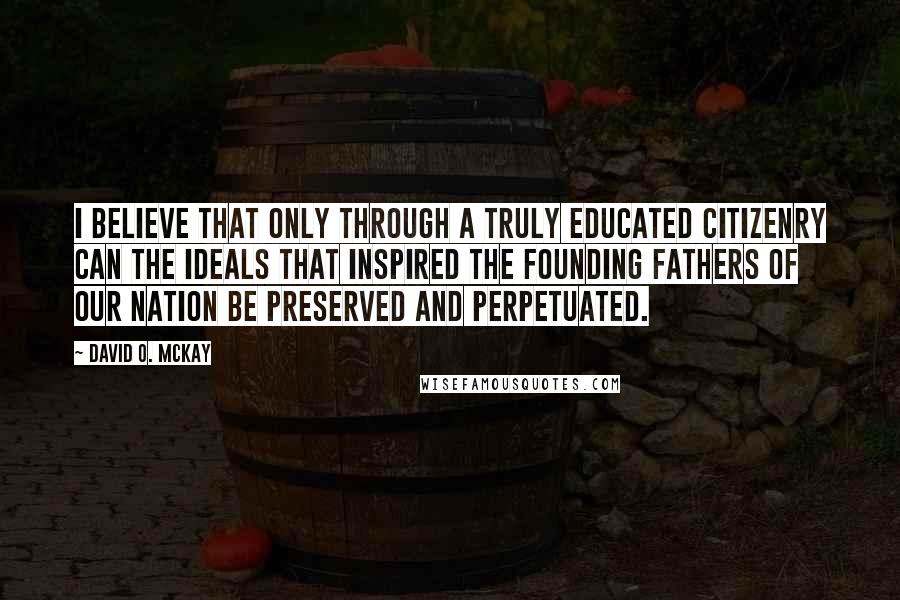 David O. McKay Quotes: I believe that only through a truly educated citizenry can the ideals that inspired the Founding Fathers of our nation be preserved and perpetuated.