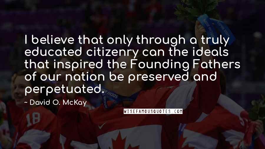 David O. McKay Quotes: I believe that only through a truly educated citizenry can the ideals that inspired the Founding Fathers of our nation be preserved and perpetuated.