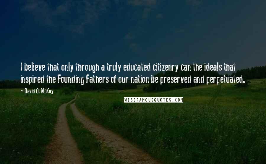 David O. McKay Quotes: I believe that only through a truly educated citizenry can the ideals that inspired the Founding Fathers of our nation be preserved and perpetuated.