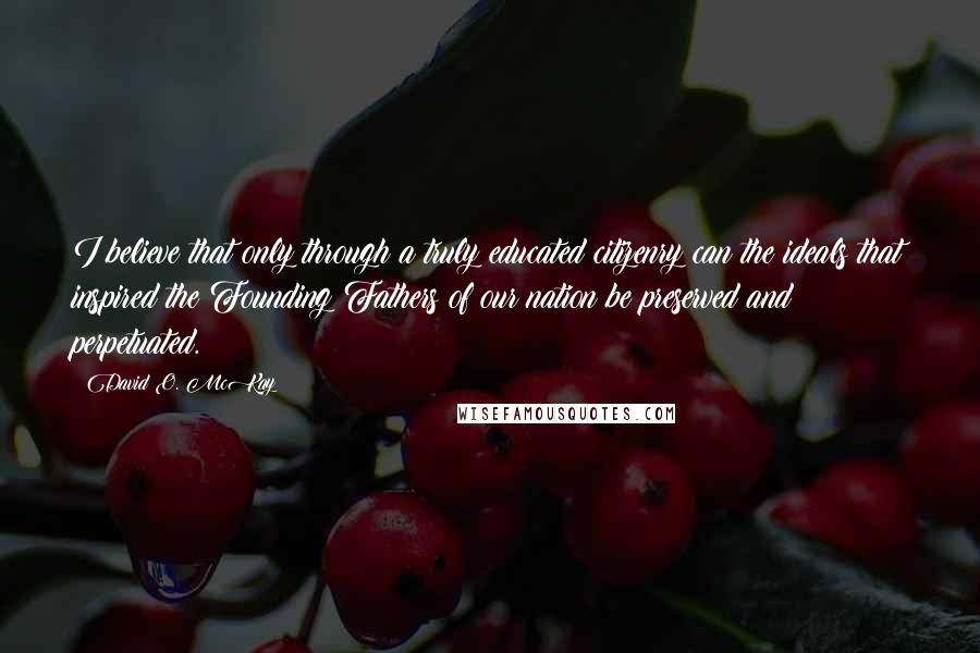 David O. McKay Quotes: I believe that only through a truly educated citizenry can the ideals that inspired the Founding Fathers of our nation be preserved and perpetuated.