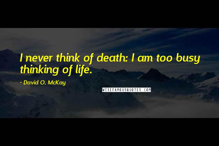 David O. McKay Quotes: I never think of death: I am too busy thinking of life.