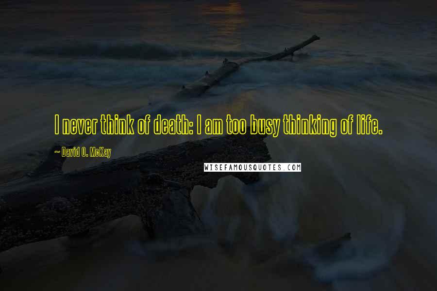 David O. McKay Quotes: I never think of death: I am too busy thinking of life.