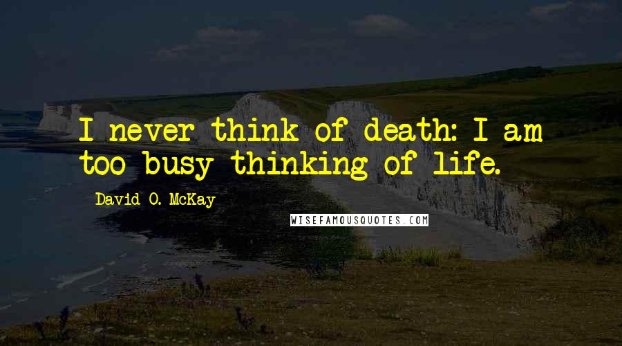 David O. McKay Quotes: I never think of death: I am too busy thinking of life.