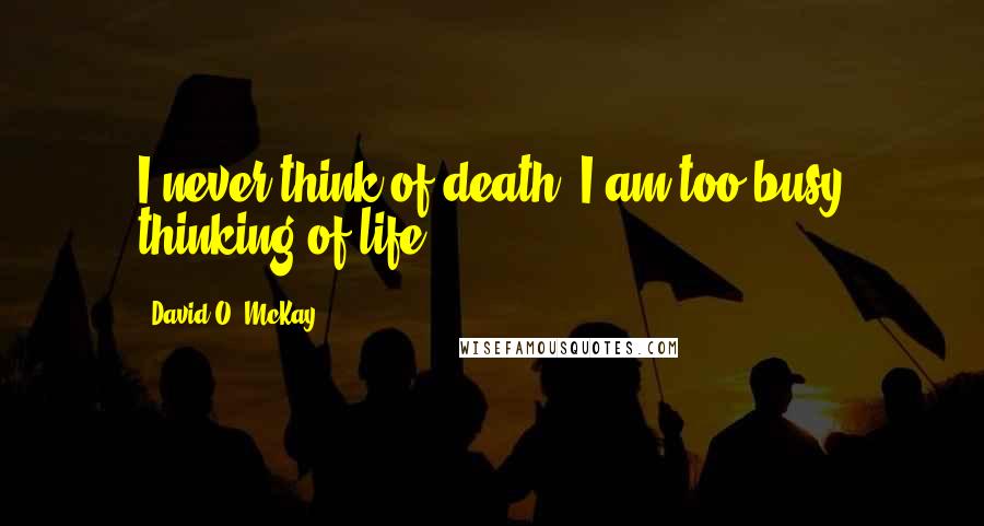 David O. McKay Quotes: I never think of death: I am too busy thinking of life.