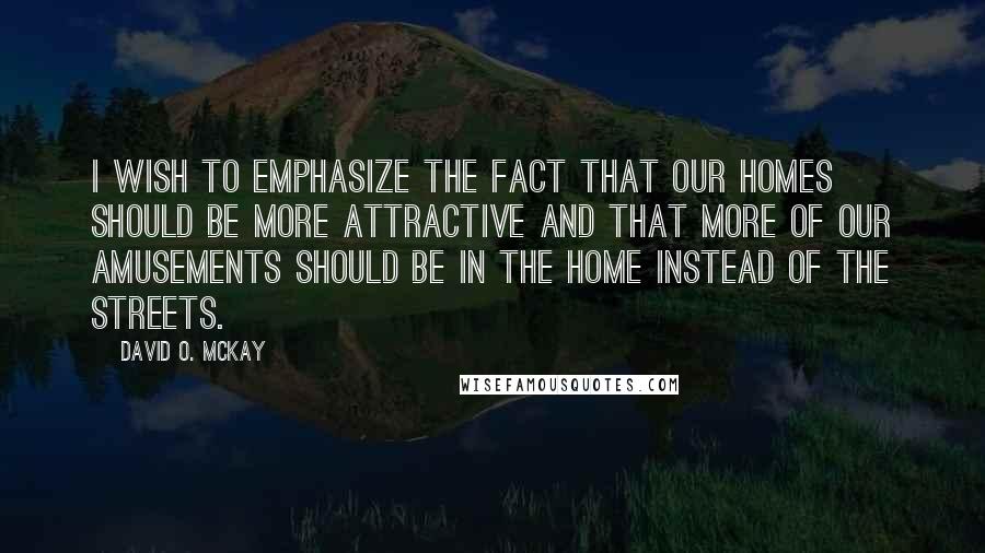 David O. McKay Quotes: I wish to emphasize the fact that our homes should be more attractive and that more of our amusements should be in the home instead of the streets.