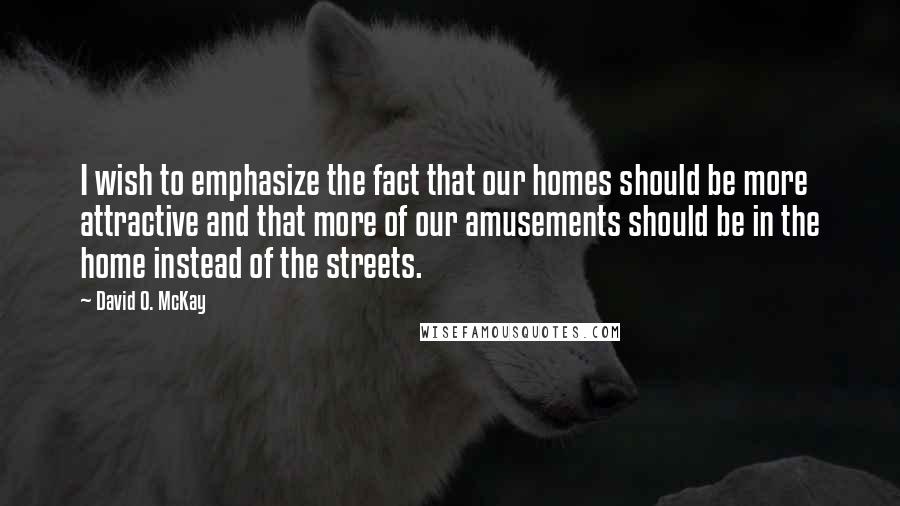 David O. McKay Quotes: I wish to emphasize the fact that our homes should be more attractive and that more of our amusements should be in the home instead of the streets.