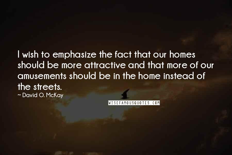 David O. McKay Quotes: I wish to emphasize the fact that our homes should be more attractive and that more of our amusements should be in the home instead of the streets.