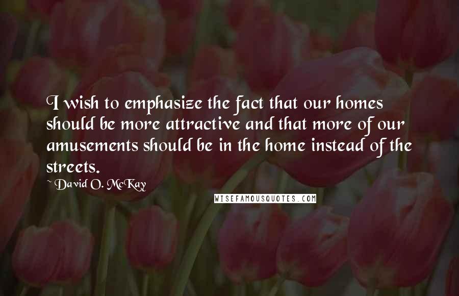 David O. McKay Quotes: I wish to emphasize the fact that our homes should be more attractive and that more of our amusements should be in the home instead of the streets.