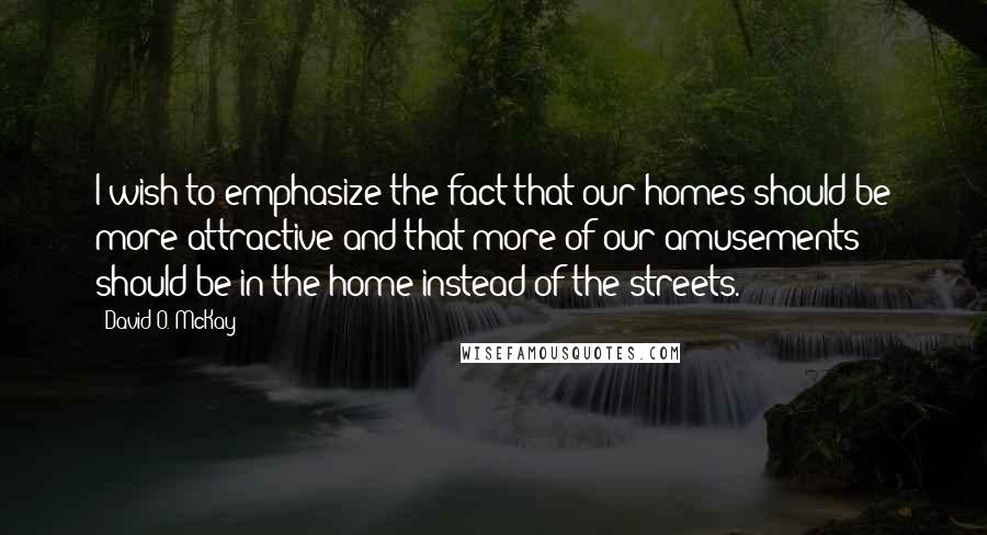 David O. McKay Quotes: I wish to emphasize the fact that our homes should be more attractive and that more of our amusements should be in the home instead of the streets.