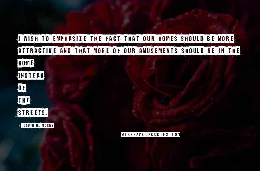 David O. McKay Quotes: I wish to emphasize the fact that our homes should be more attractive and that more of our amusements should be in the home instead of the streets.