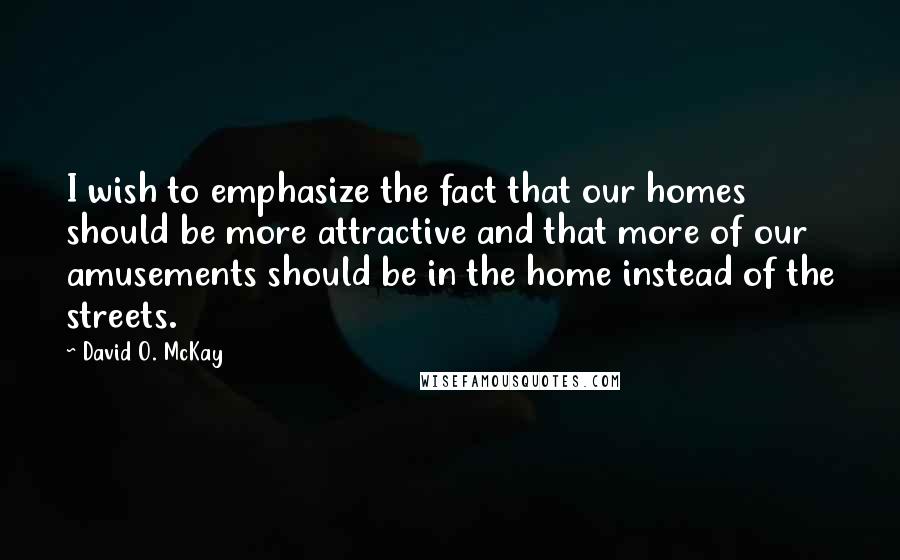 David O. McKay Quotes: I wish to emphasize the fact that our homes should be more attractive and that more of our amusements should be in the home instead of the streets.