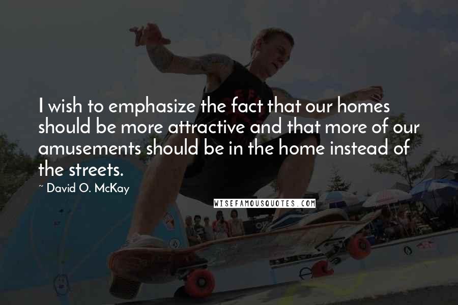 David O. McKay Quotes: I wish to emphasize the fact that our homes should be more attractive and that more of our amusements should be in the home instead of the streets.