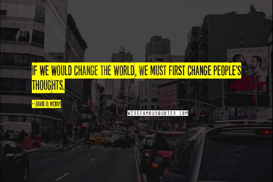 David O. McKay Quotes: If we would change the world, we must first change people's thoughts.