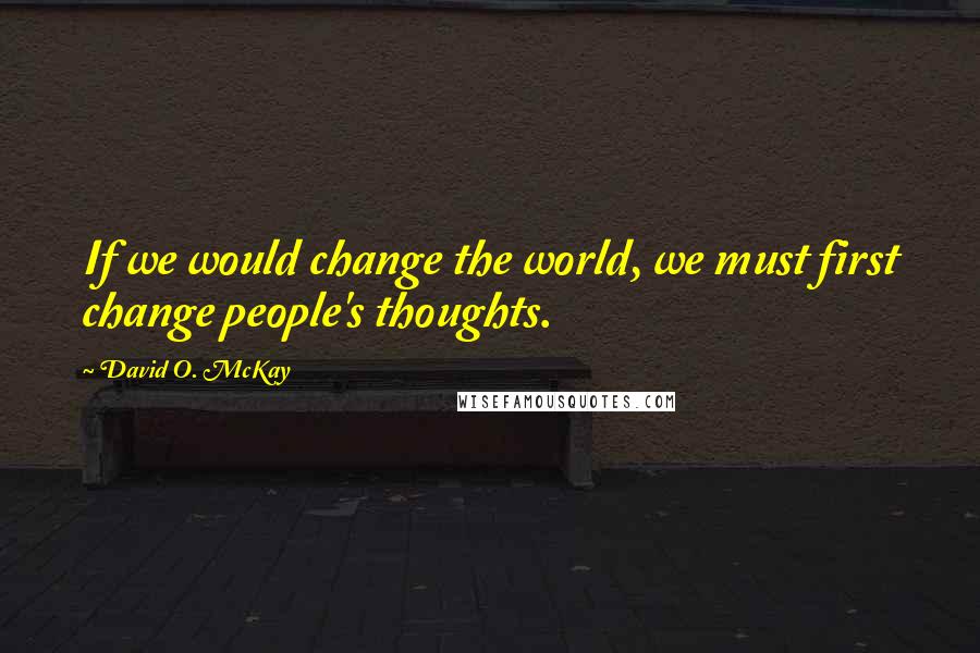 David O. McKay Quotes: If we would change the world, we must first change people's thoughts.