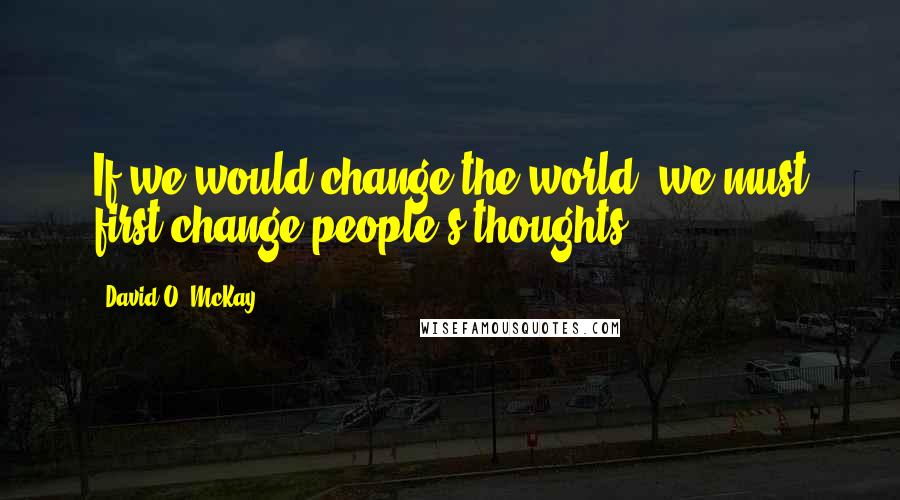 David O. McKay Quotes: If we would change the world, we must first change people's thoughts.